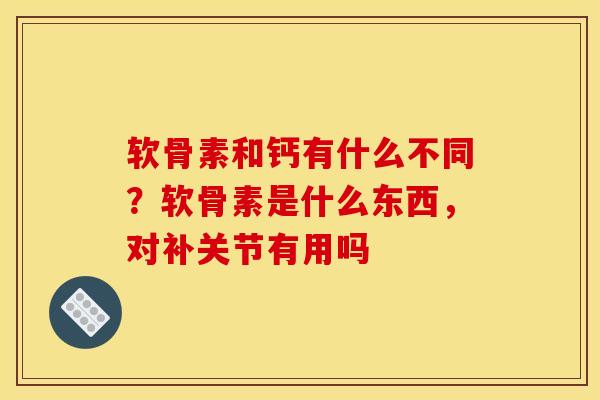 软骨素和钙有什么不同？软骨素是什么东西，对补关节有用吗