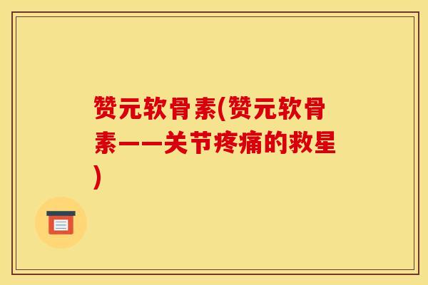 赞元软骨素(赞元软骨素——关节疼痛的救星)