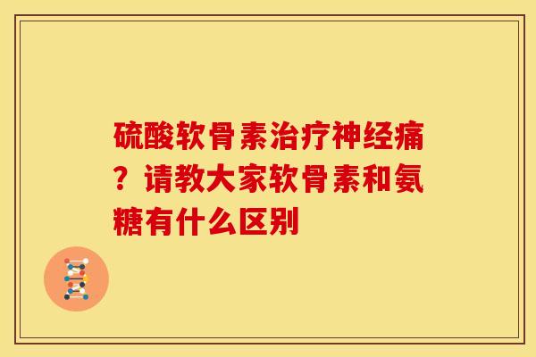 硫酸软骨素治疗神经痛？请教大家软骨素和氨糖有什么区别