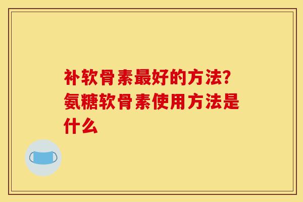 补软骨素最好的方法？氨糖软骨素使用方法是什么