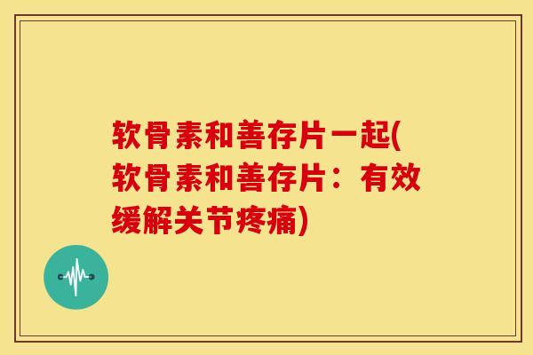 软骨素和善存片一起(软骨素和善存片：有效缓解关节疼痛)