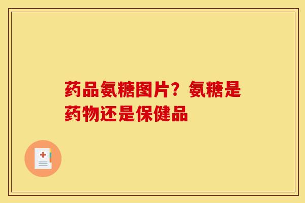药品氨糖图片？氨糖是药物还是保健品