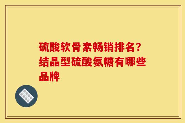 硫酸软骨素畅销排名？结晶型硫酸氨糖有哪些品牌