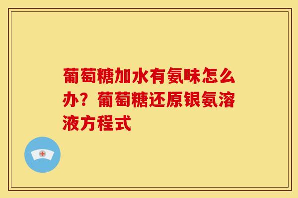 葡萄糖加水有氨味怎么办？葡萄糖还原银氨溶液方程式