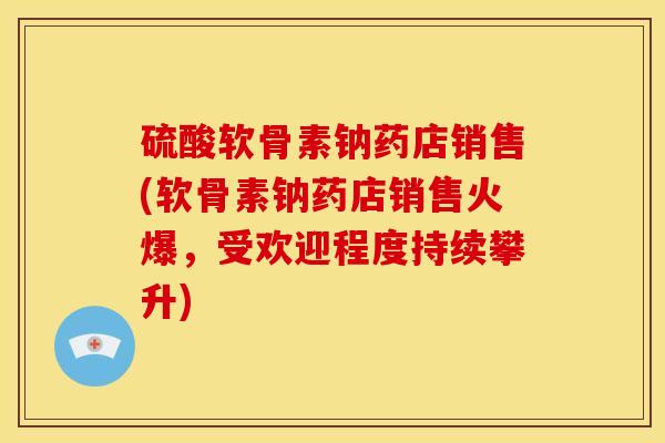 硫酸软骨素钠药店销售(软骨素钠药店销售火爆，受欢迎程度持续攀升)