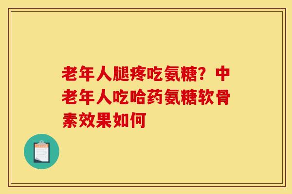 老年人腿疼吃氨糖？中老年人吃哈药氨糖软骨素效果如何