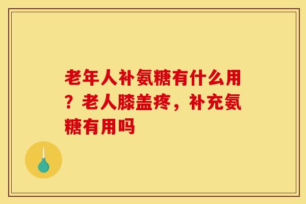老年人补氨糖有什么用？老人膝盖疼，补充氨糖有用吗