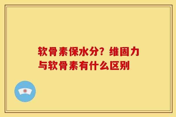 软骨素保水分？维固力与软骨素有什么区别