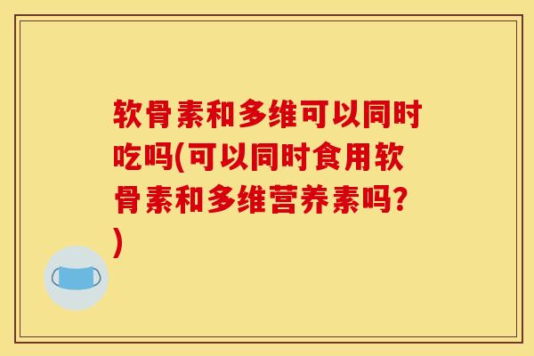 软骨素和多维可以同时吃吗(可以同时食用软骨素和多维营养素吗？)