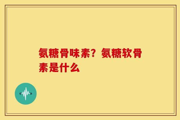 氨糖骨味素？氨糖软骨素是什么
