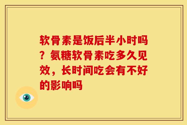 软骨素是饭后半小时吗？氨糖软骨素吃多久见效，长时间吃会有不好的影响吗
