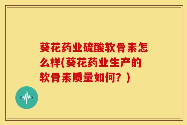 葵花药业硫酸软骨素怎么样(葵花药业生产的软骨素质量如何？)