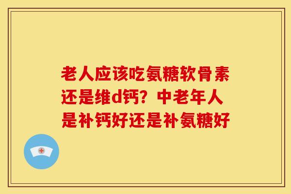 老人应该吃氨糖软骨素还是维d钙？中老年人是补钙好还是补氨糖好