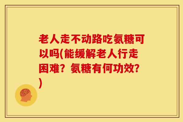老人走不动路吃氨糖可以吗(能缓解老人行走困难？氨糖有何功效？)
