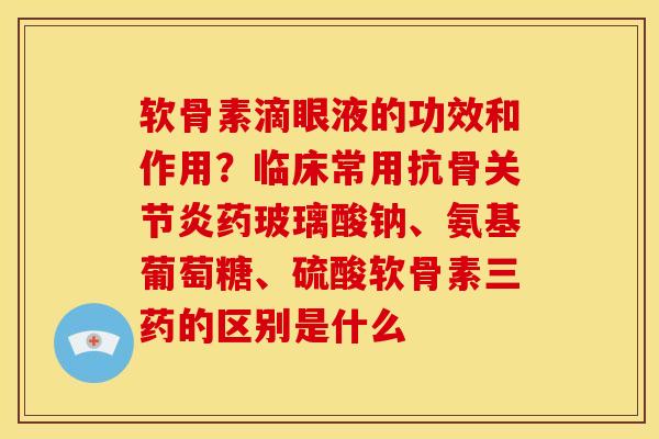 软骨素滴眼液的功效和作用？临床常用抗骨关节炎药玻璃酸钠、氨基葡萄糖、硫酸软骨素三药的区别是什么