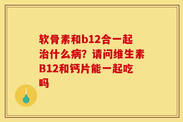 软骨素和b12合一起治什么病？请问维生素B12和钙片能一起吃吗