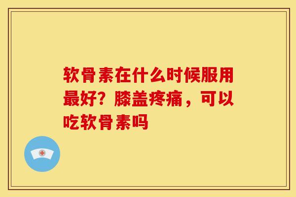 软骨素在什么时候服用最好？膝盖疼痛，可以吃软骨素吗