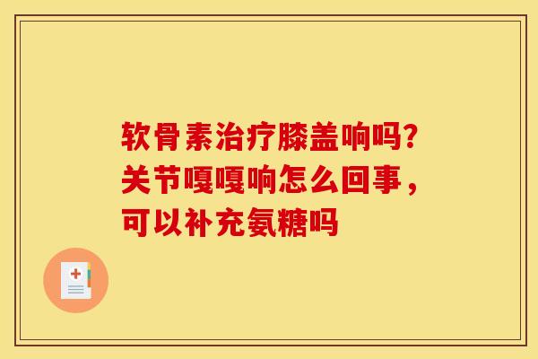 软骨素治疗膝盖响吗？关节嘎嘎响怎么回事，可以补充氨糖吗