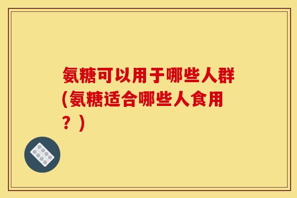 氨糖可以用于哪些人群(氨糖适合哪些人食用？)