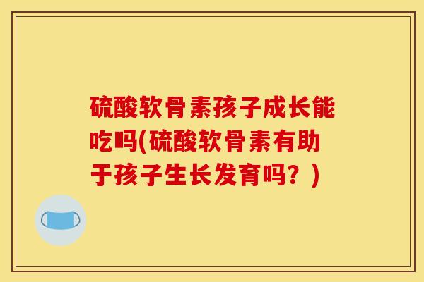 硫酸软骨素孩子成长能吃吗(硫酸软骨素有助于孩子生长发育吗？)