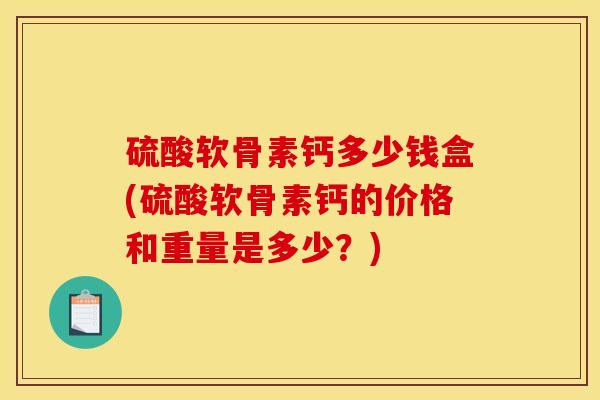 硫酸软骨素钙多少钱盒(硫酸软骨素钙的价格和重量是多少？)