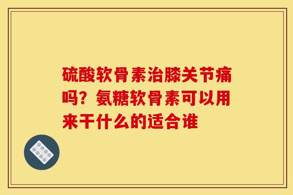 硫酸软骨素治膝关节痛吗？氨糖软骨素可以用来干什么的适合谁