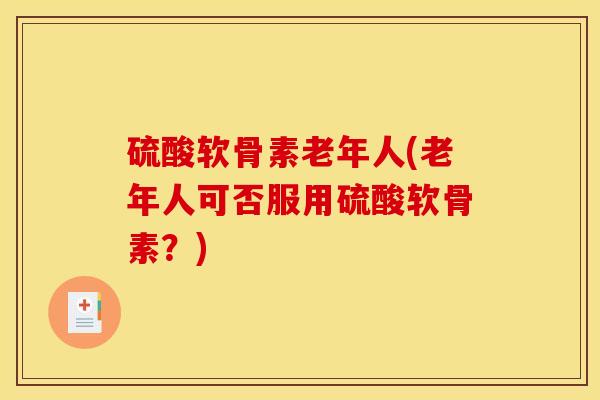 硫酸软骨素老年人(老年人可否服用硫酸软骨素？)