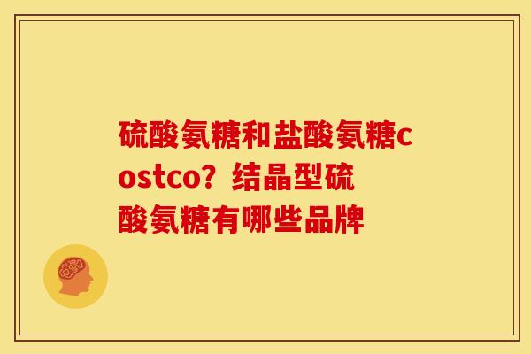 硫酸氨糖和盐酸氨糖costco？结晶型硫酸氨糖有哪些品牌