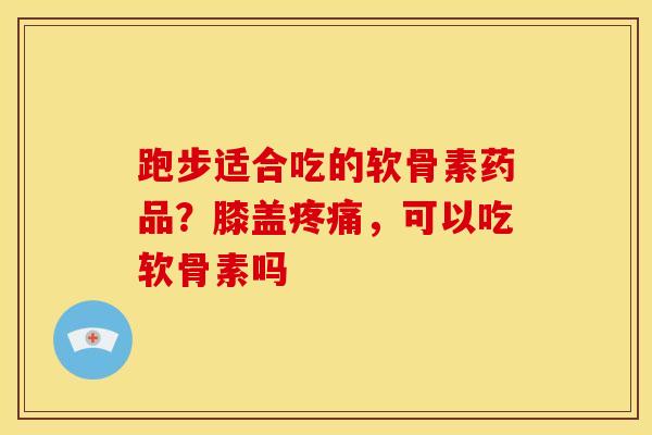 跑步适合吃的软骨素药品？膝盖疼痛，可以吃软骨素吗