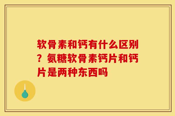 软骨素和钙有什么区别？氨糖软骨素钙片和钙片是两种东西吗