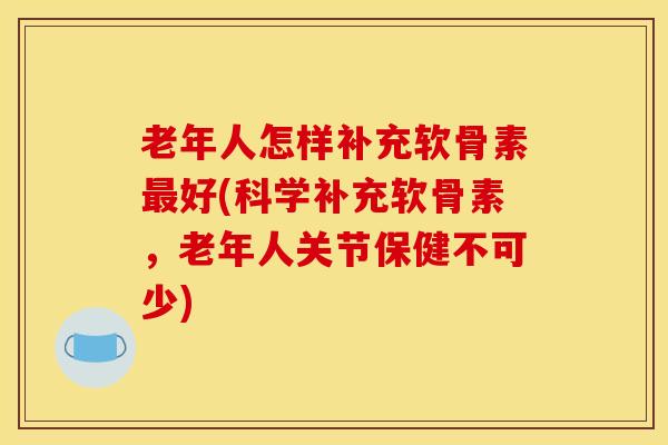 老年人怎样补充软骨素最好(科学补充软骨素，老年人关节保健不可少)