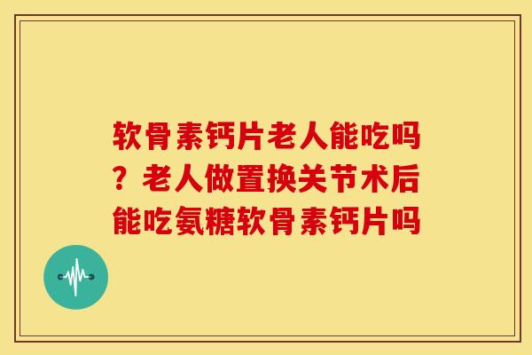 软骨素钙片老人能吃吗？老人做置换关节术后能吃氨糖软骨素钙片吗