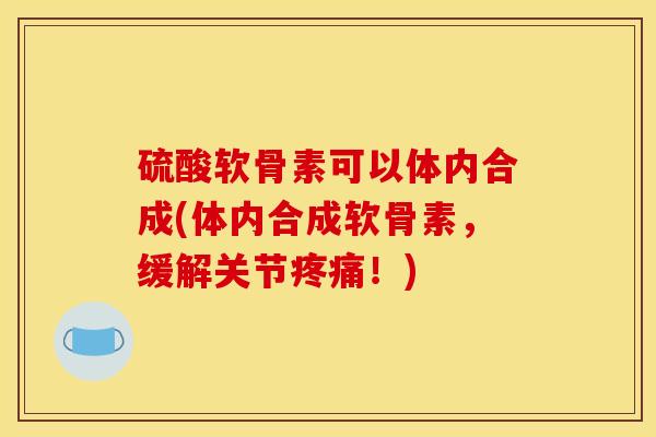 硫酸软骨素可以体内合成(体内合成软骨素，缓解关节疼痛！)