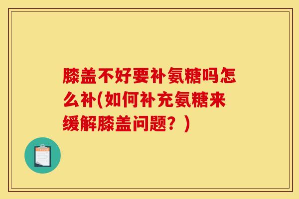 膝盖不好要补氨糖吗怎么补(如何补充氨糖来缓解膝盖问题？)