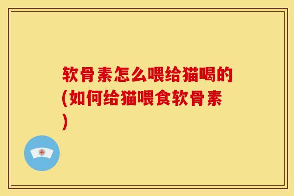 软骨素怎么喂给猫喝的(如何给猫喂食软骨素)-第1张图片-关节骑士