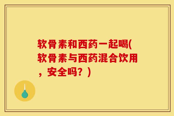 软骨素和西药一起喝(软骨素与西药混合饮用，安全吗？)