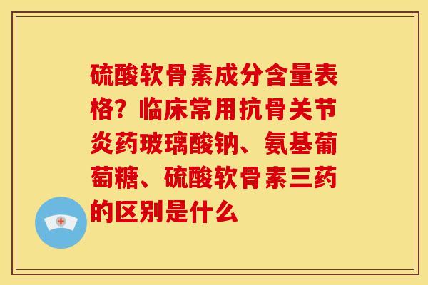 硫酸软骨素成分含量表格？临床常用抗骨关节炎药玻璃酸钠、氨基葡萄糖、硫酸软骨素三药的区别是什么