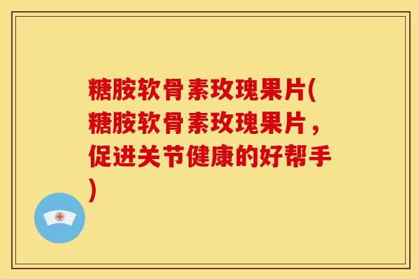糖胺软骨素玫瑰果片(糖胺软骨素玫瑰果片，促进关节健康的好帮手)