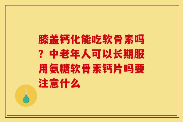 膝盖钙化能吃软骨素吗？中老年人可以长期服用氨糖软骨素钙片吗要注意什么