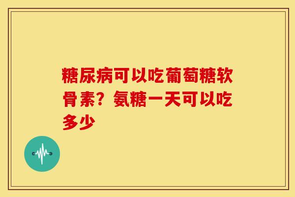 糖尿病可以吃葡萄糖软骨素？氨糖一天可以吃多少