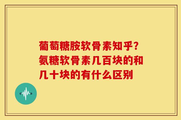 葡萄糖胺软骨素知乎？氨糖软骨素几百块的和几十块的有什么区别