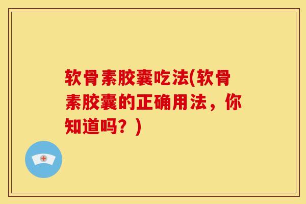 软骨素胶囊吃法(软骨素胶囊的正确用法，你知道吗？)