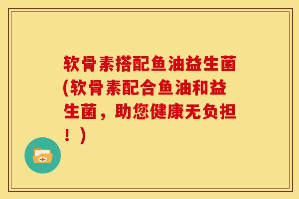 软骨素搭配鱼油益生菌(软骨素配合鱼油和益生菌，助您健康无负担！)