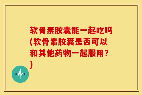 软骨素胶囊能一起吃吗(软骨素胶囊是否可以和其他药物一起服用？)
