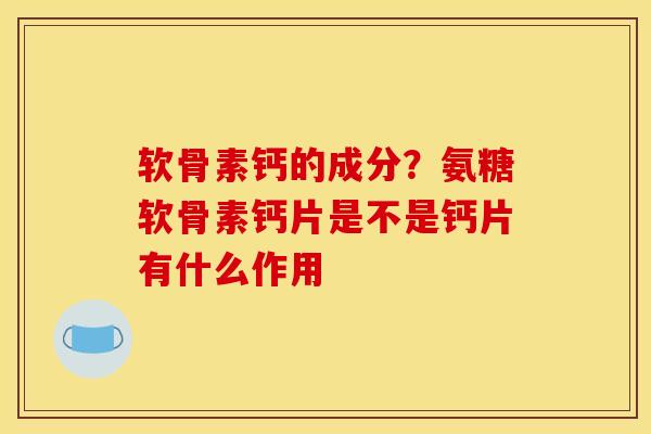 软骨素钙的成分？氨糖软骨素钙片是不是钙片有什么作用