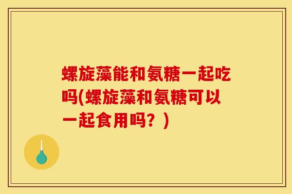 螺旋藻能和氨糖一起吃吗(螺旋藻和氨糖可以一起食用吗？)