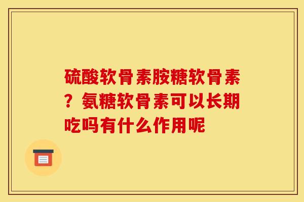 硫酸软骨素胺糖软骨素？氨糖软骨素可以长期吃吗有什么作用呢