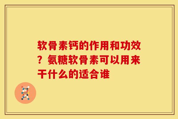 软骨素钙的作用和功效？氨糖软骨素可以用来干什么的适合谁