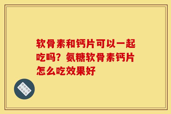 软骨素和钙片可以一起吃吗？氨糖软骨素钙片怎么吃效果好