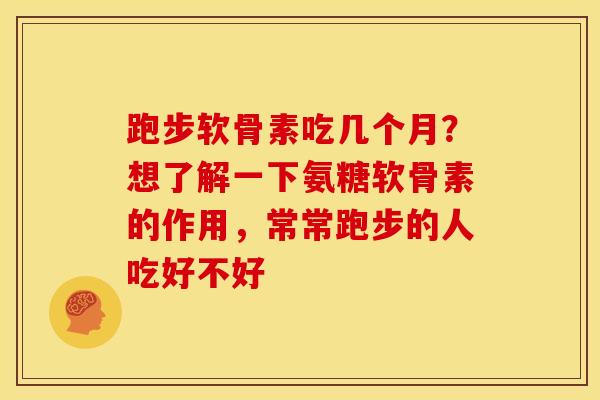 跑步软骨素吃几个月？想了解一下氨糖软骨素的作用，常常跑步的人吃好不好